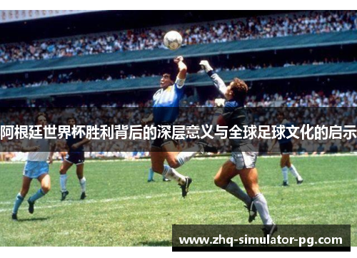 阿根廷世界杯胜利背后的深层意义与全球足球文化的启示