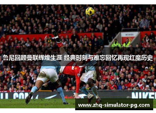 鲁尼回顾曼联辉煌生涯 经典时刻与难忘回忆再现红魔历史
