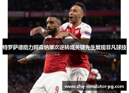 特罗萨德助力阿森纳屡次逆转成关键先生展现非凡球技