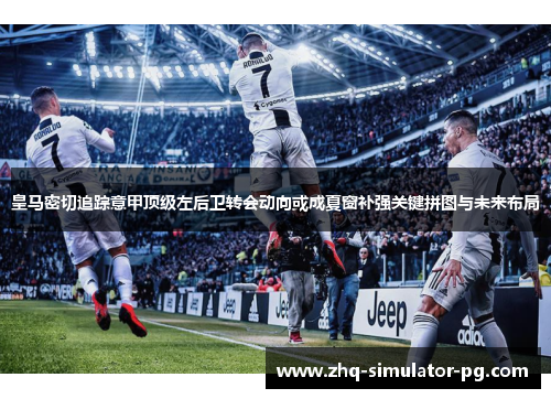 皇马密切追踪意甲顶级左后卫转会动向或成夏窗补强关键拼图与未来布局