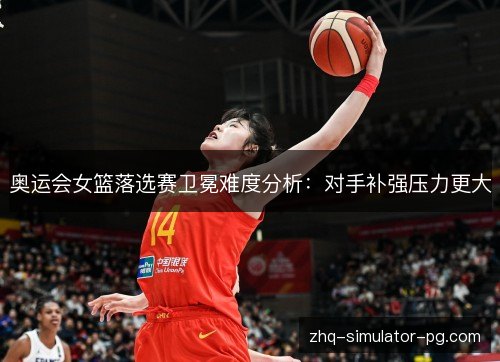 奥运会女篮落选赛卫冕难度分析：对手补强压力更大